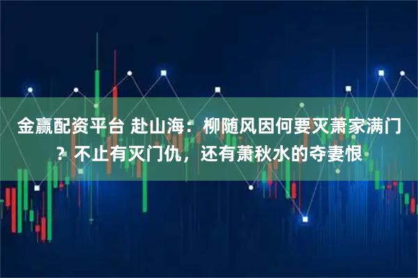 金赢配资平台 赴山海：柳随风因何要灭萧家满门？不止有灭门仇，还有萧秋水的夺妻恨