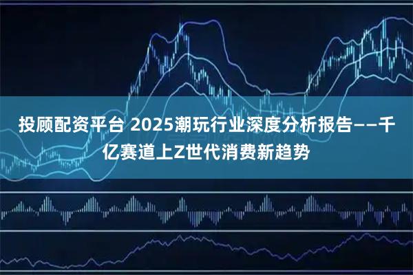 投顾配资平台 2025潮玩行业深度分析报告——千亿赛道上Z世代消费新趋势