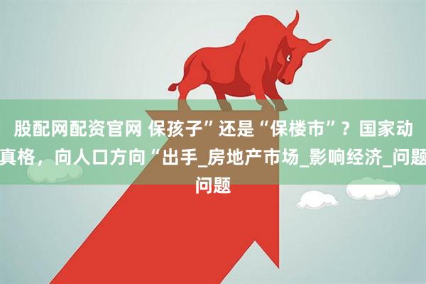 股配网配资官网 保孩子”还是“保楼市”?国家动真格,向人口方向“出手_房地产市场_影响经济_问题