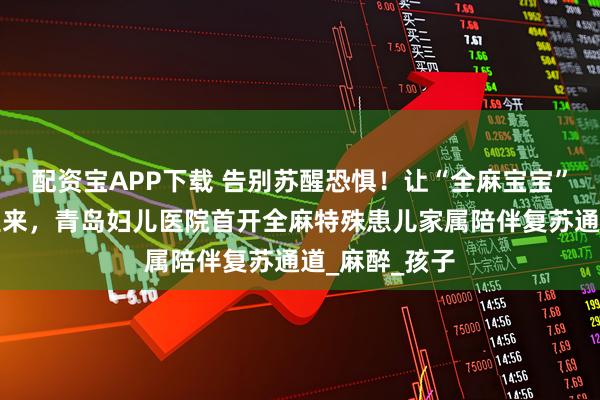 配资宝APP下载 告别苏醒恐惧!让“全麻宝宝”在妈妈怀里醒来,青岛妇儿医院首开全麻特殊患儿家属陪伴复苏通道_麻醉_孩子