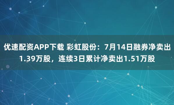 优速配资APP下载 彩虹股份:7月14日融券净卖出1.39万股,连续3日累计净卖出1.51万股