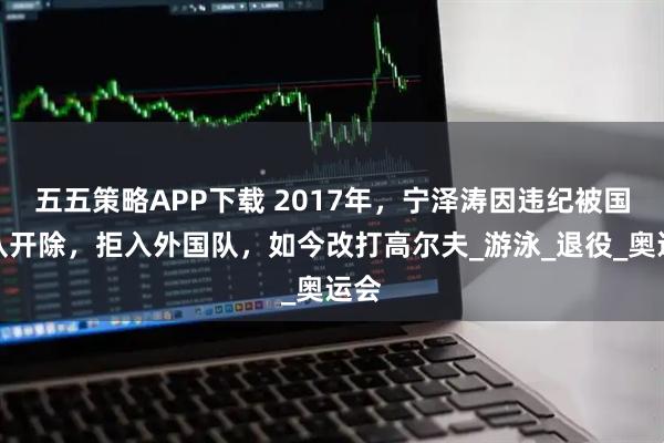 五五策略APP下载 2017年,宁泽涛因违纪被国家队开除,拒入外国队,如今改打高尔夫_游泳_退役_奥运会