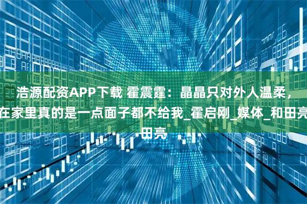 浩源配资APP下载 霍震霆:晶晶只对外人温柔,在家里真的是一点面子都不给我_霍启刚_媒体_和田亮