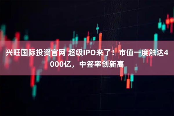兴旺国际投资官网 超级IPO来了！市值一度触达4000亿，中签率创新高