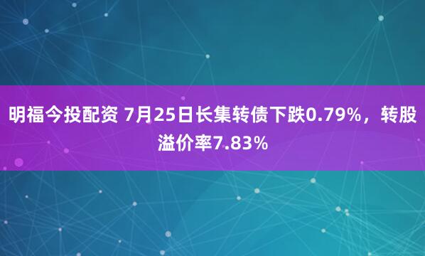 明福今投配资 7月25日长集转债下跌0.79%,转股溢价率7.83%
