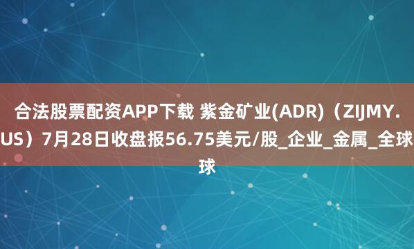 合法股票配资APP下载 紫金矿业(ADR)(ZIJMY.US)7月28日收盘报56.75美元/股_企业_金属_全球