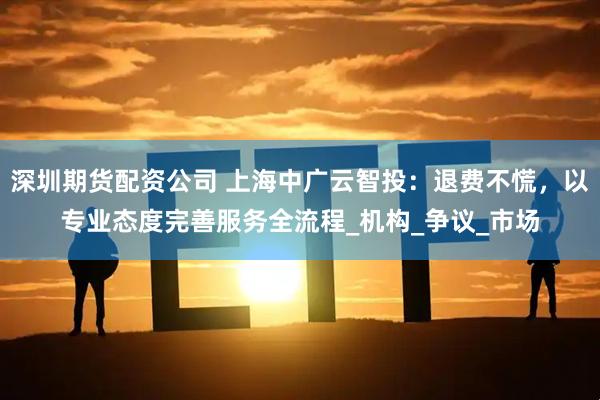 深圳期货配资公司 上海中广云智投：退费不慌，以专业态度完善服务全流程_机构_争议_市场