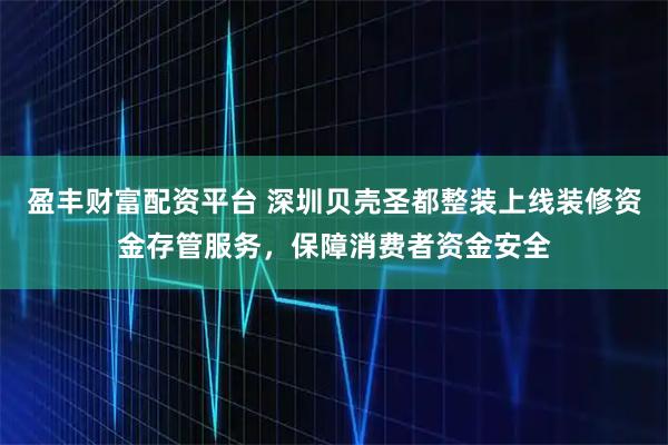 盈丰财富配资平台 深圳贝壳圣都整装上线装修资金存管服务,保障消费者资金安全