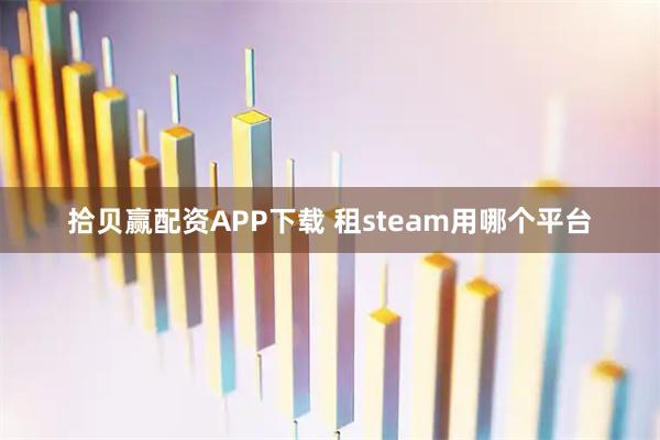 拾贝赢配资APP下载 租steam用哪个平台