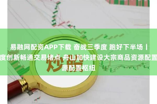 易融网配资APP下载 奋战三季度 跑好下半场丨以制度创新畅通交易堵点 舟山加快建设大宗商品资源配置枢纽