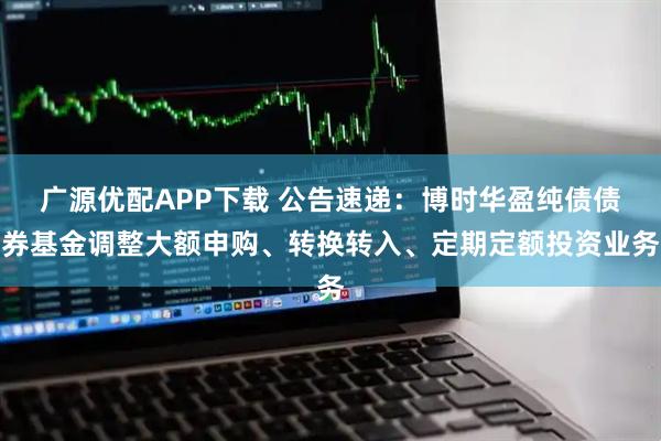 广源优配APP下载 公告速递：博时华盈纯债债券基金调整大额申购、转换转入、定期定额投资业务