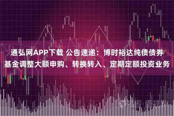 通弘网APP下载 公告速递：博时裕达纯债债券基金调整大额申购、转换转入、定期定额投资业务