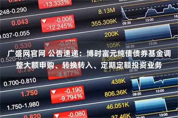 广盛网官网 公告速递：博时富元纯债债券基金调整大额申购、转换转入、定期定额投资业务