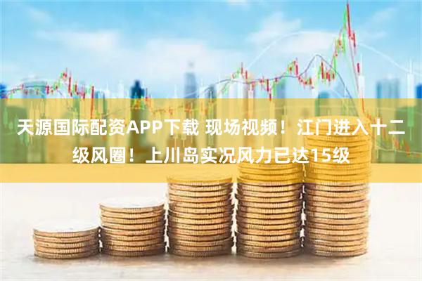 天源国际配资APP下载 现场视频!江门进入十二级风圈!上川岛实况风力已达15级