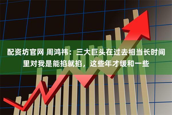 配资坊官网 周鸿祎:三大巨头在过去相当长时间里对我是能掐就掐,这些年才缓和一些
