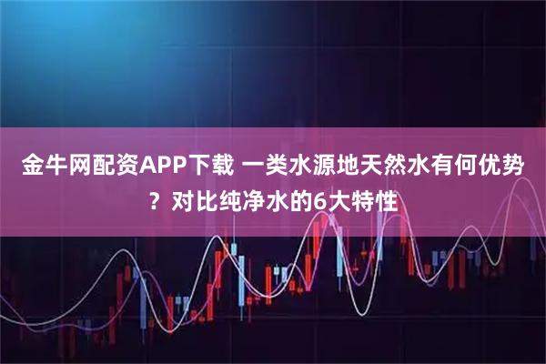 金牛网配资APP下载 一类水源地天然水有何优势?对比纯净水的6大特性
