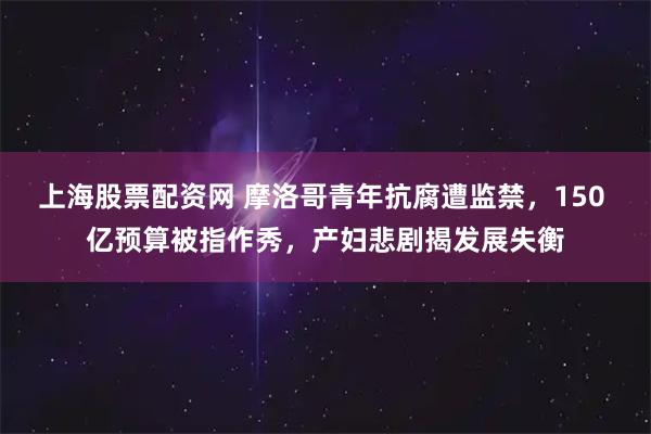 上海股票配资网 摩洛哥青年抗腐遭监禁，150 亿预算被指作秀，产妇悲剧揭发展失衡