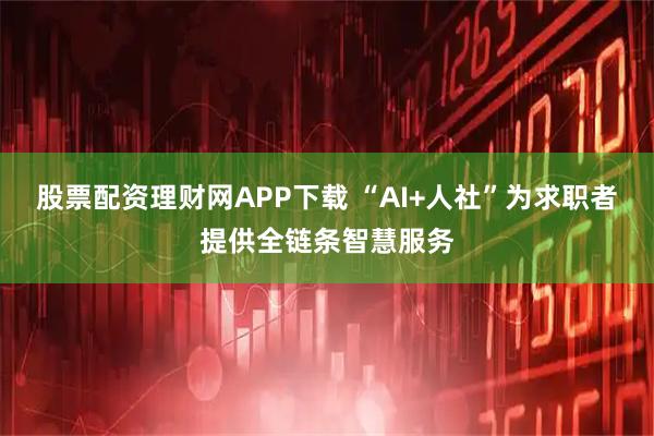 股票配资理财网APP下载 “AI+人社”为求职者提供全链条智慧服务