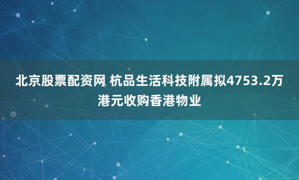 北京股票配资网 杭品生活科技附属拟4753.2万港元收购香港物业