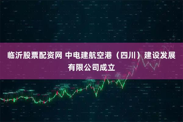 临沂股票配资网 中电建航空港（四川）建设发展有限公司成立