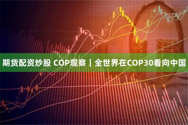 期货配资炒股 COP观察｜全世界在COP30看向中国