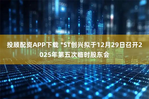 投顾配资APP下载 *ST创兴拟于12月29日召开2025年第五次临时股东会