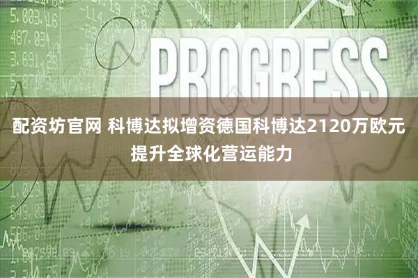 配资坊官网 科博达拟增资德国科博达2120万欧元 提升全球化营运能力