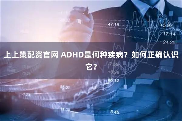 上上策配资官网 ADHD是何种疾病？如何正确认识它？