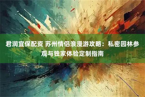 君润宜保配资 苏州情侣浪漫游攻略：私密园林参观与独家体验定制指南