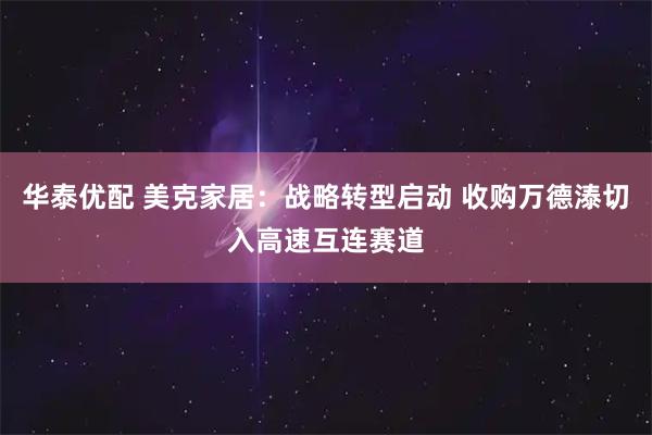 华泰优配 美克家居：战略转型启动 收购万德溙切入高速互连赛道
