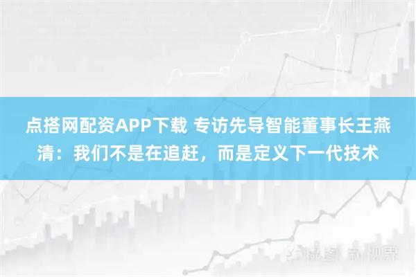 点搭网配资APP下载 专访先导智能董事长王燕清：我们不是在追赶，而是定义下一代技术