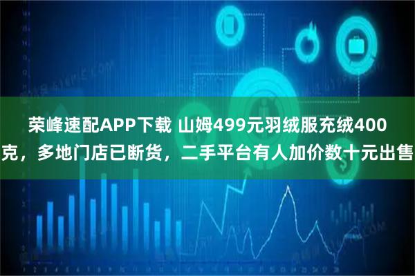 荣峰速配APP下载 山姆499元羽绒服充绒400克，多地门店已断货，二手平台有人加价数十元出售