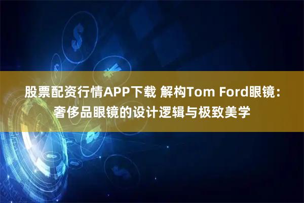股票配资行情APP下载 解构Tom Ford眼镜：奢侈品眼镜的设计逻辑与极致美学