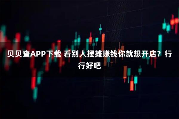 贝贝查APP下载 看别人摆摊赚钱你就想开店？行行好吧