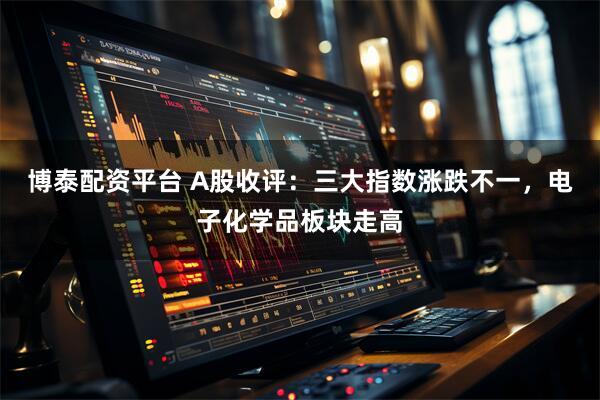 博泰配资平台 A股收评：三大指数涨跌不一，电子化学品板块走高