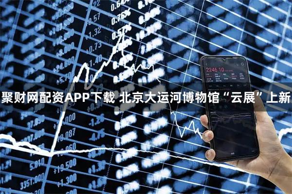 聚财网配资APP下载 北京大运河博物馆“云展”上新