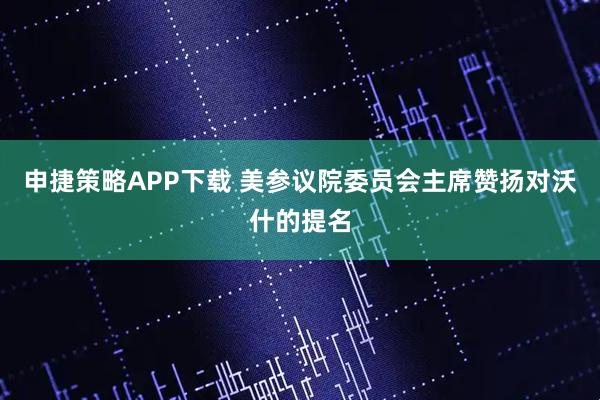 申捷策略APP下载 美参议院委员会主席赞扬对沃什的提名
