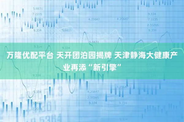 万隆优配平台 天开团泊园揭牌 天津静海大健康产业再添“新引擎”