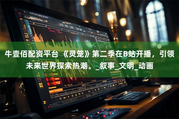 牛壹佰配资平台 《灵笼》第二季在B站开播，引领未来世界探索热潮。_叙事_文明_动画