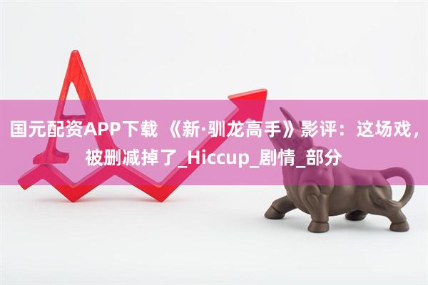 国元配资APP下载 《新·驯龙高手》影评：这场戏，被删减掉了_Hiccup_剧情_部分