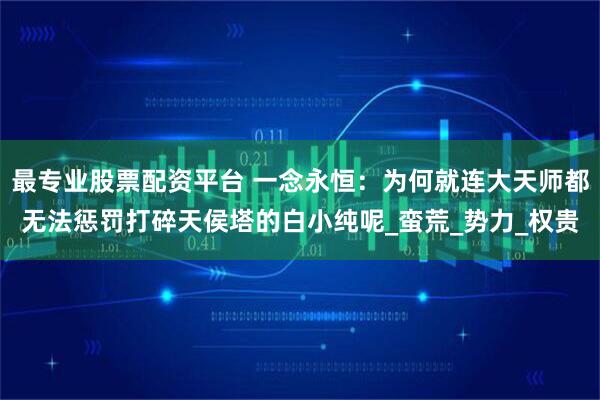 最专业股票配资平台 一念永恒：为何就连大天师都无法惩罚打碎天侯塔的白小纯呢_蛮荒_势力_权贵