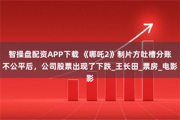 智操盘配资APP下载 《哪吒2》制片方吐槽分账不公平后，公司股票出现了下跌_王长田_票房_电影