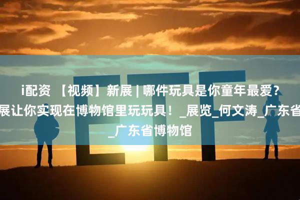 i配资 【视频】新展 | 哪件玩具是你童年最爱？粤博新展让你实现在博物馆里玩玩具！_展览_何文涛_广东省博物馆