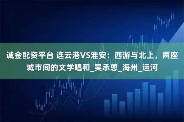 诚金配资平台 连云港VS淮安：西游与北上，两座城市间的文学唱和_吴承恩_海州_运河