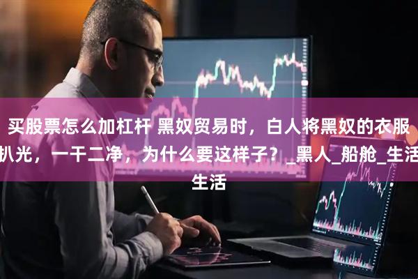 买股票怎么加杠杆 黑奴贸易时，白人将黑奴的衣服扒光，一干二净，为什么要这样子？_黑人_船舱_生活