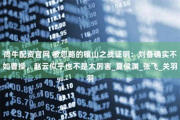 尚牛配资官网 被忽略的穰山之战证明：刘备确实不如曹操，赵云似乎也不是太厉害_夏侯渊_张飞_关羽