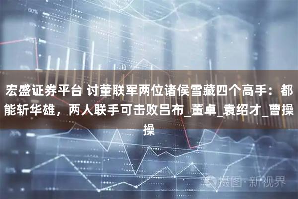 宏盛证券平台 讨董联军两位诸侯雪藏四个高手：都能斩华雄，两人联手可击败吕布_董卓_袁绍才_曹操