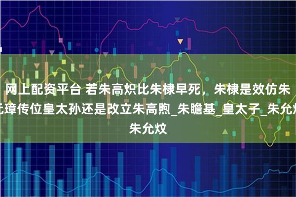网上配资平台 若朱高炽比朱棣早死，朱棣是效仿朱元璋传位皇太孙还是改立朱高煦_朱瞻基_皇太子_朱允炆
