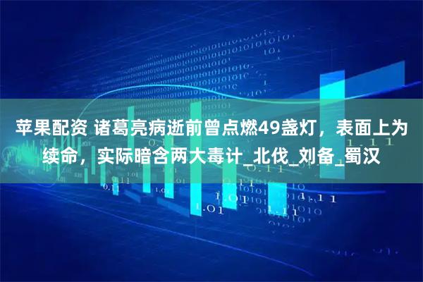苹果配资 诸葛亮病逝前曾点燃49盏灯，表面上为续命，实际暗含两大毒计_北伐_刘备_蜀汉