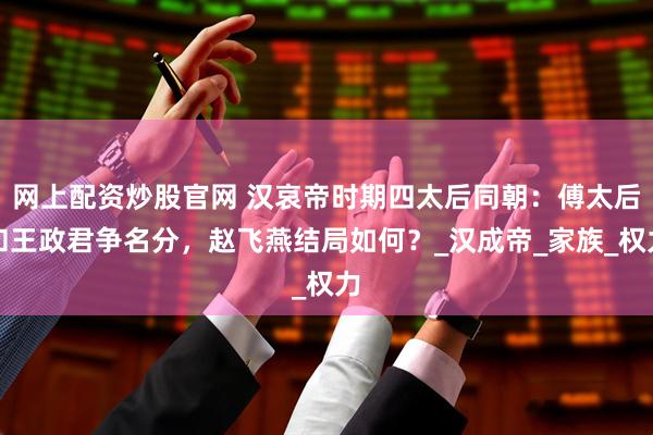 网上配资炒股官网 汉哀帝时期四太后同朝：傅太后和王政君争名分，赵飞燕结局如何？_汉成帝_家族_权力